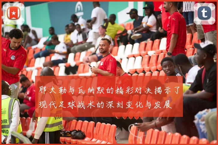 耶夫勒与瓦纳默的精彩对决揭示了现代足球战术的深刻变化与发展