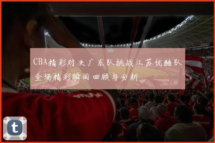 CBA精彩对决广东队挑战江苏优酷队全场精彩瞬间回顾与分析