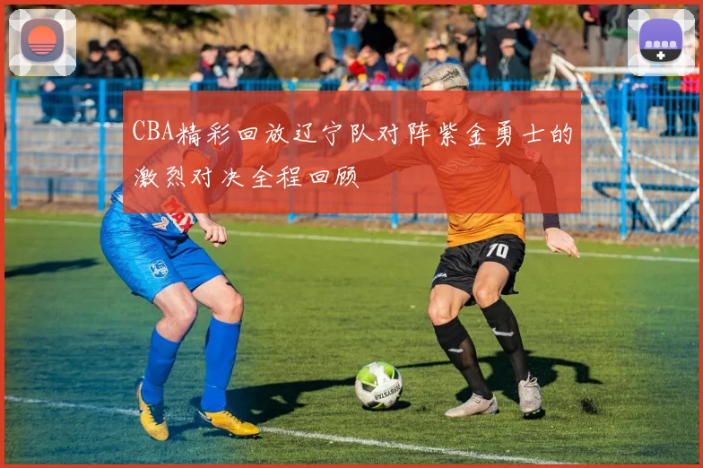 CBA精彩回放辽宁队对阵紫金勇士的激烈对决全程回顾