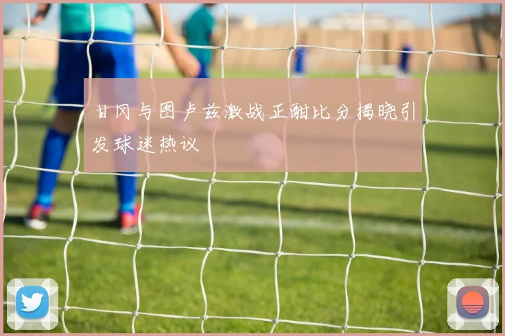 甘冈与图卢兹激战正酣比分揭晓引发球迷热议