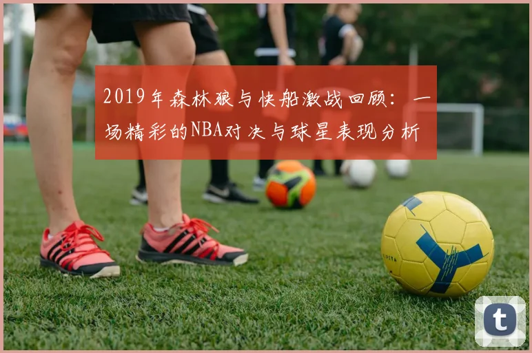 2019年森林狼与快船激战回顾：一场精彩的NBA对决与球星表现分析