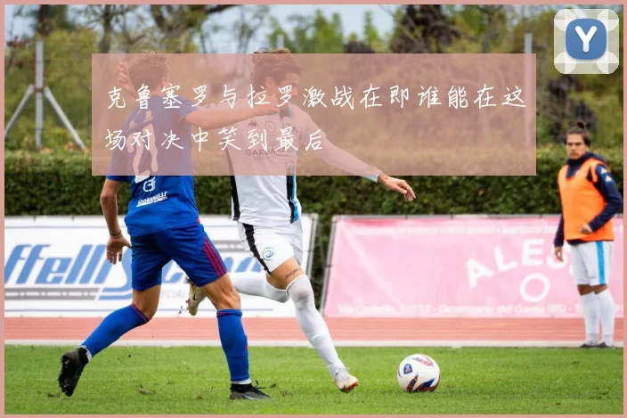 克鲁塞罗与拉罗激战在即谁能在这场对决中笑到最后