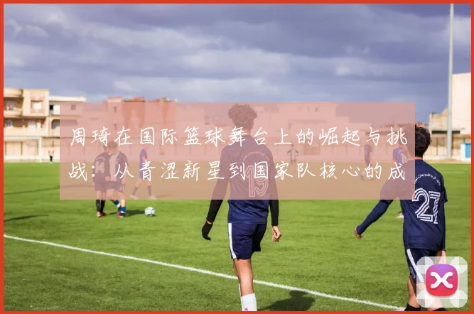 周琦在国际篮球舞台上的崛起与挑战：从青涩新星到国家队核心的成长之路