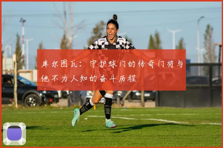 库尔图瓦：守护球门的传奇门将与他不为人知的奋斗历程