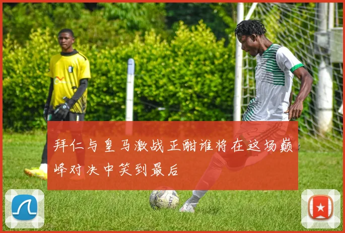 拜仁与皇马激战正酣谁将在这场巅峰对决中笑到最后