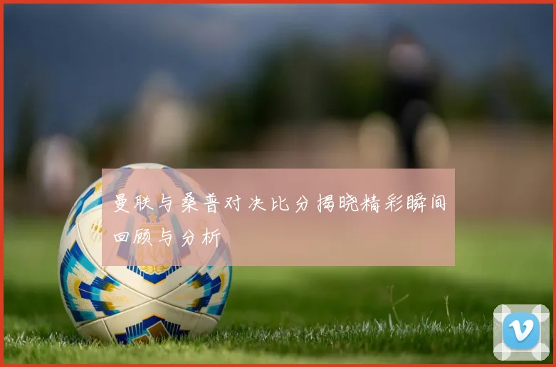 曼联与桑普对决比分揭晓精彩瞬间回顾与分析
