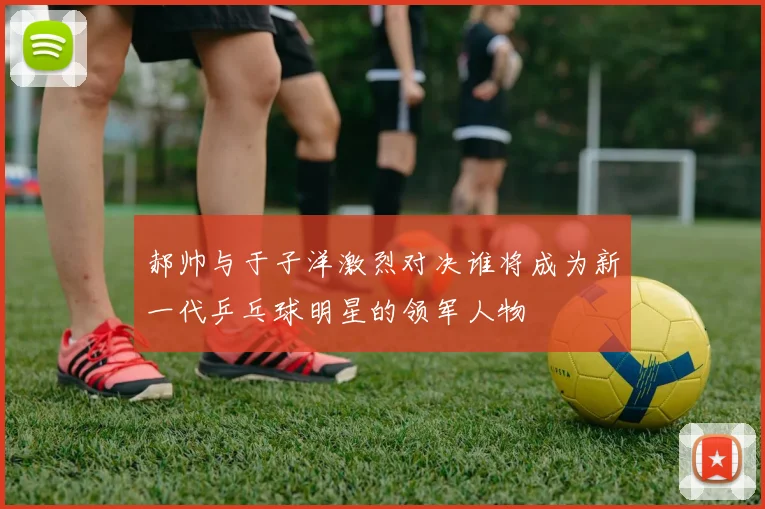 郝帅与于子洋激烈对决谁将成为新一代乒乓球明星的领军人物