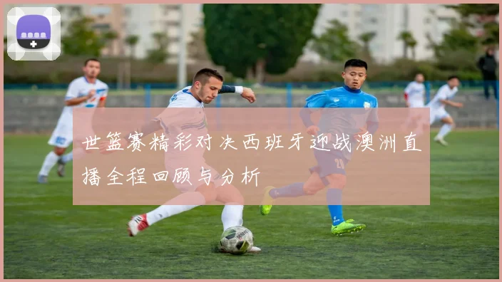 世篮赛精彩对决西班牙迎战澳洲直播全程回顾与分析