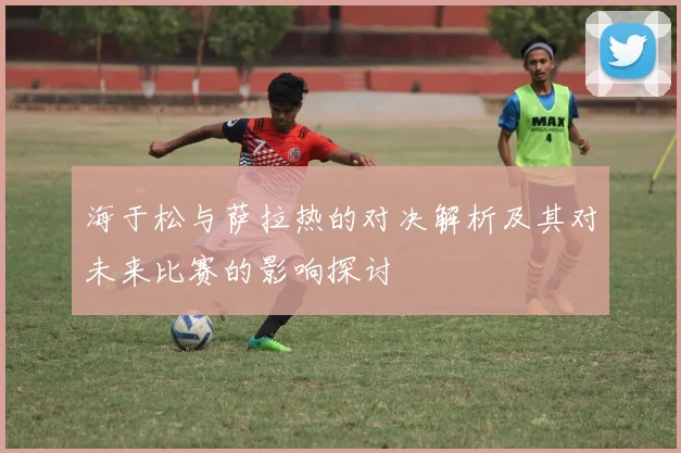 海于松与萨拉热的对决解析及其对未来比赛的影响探讨