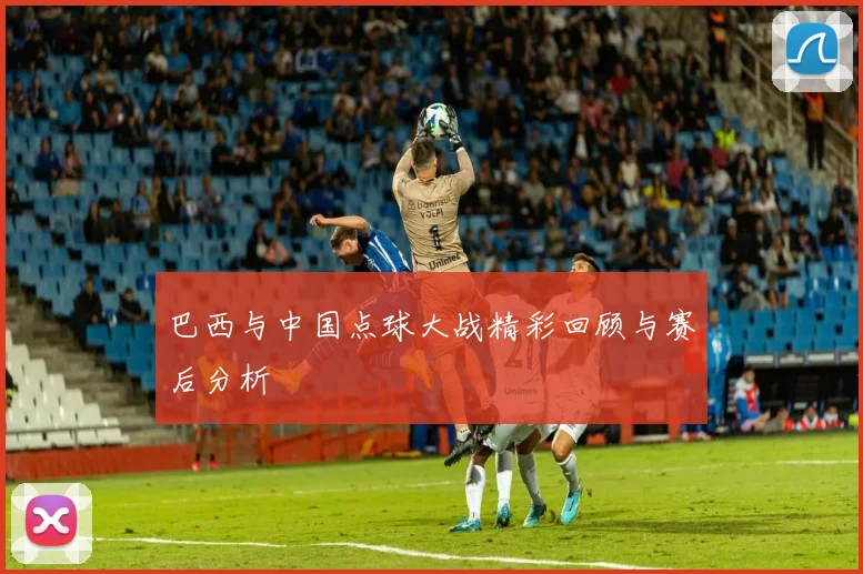 巴西与中国点球大战精彩回顾与赛后分析